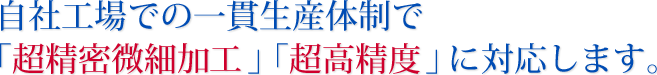 自社工場での一貫生産体制で「超精密微細加工」「超高精度」に対応します。