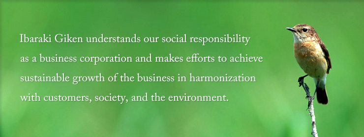 Ibaraki Giken understands our social responsibility as a business corporation and makes efforts to achieve sustainable growth of the business in harmonization with customers, society, and the environment.