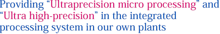 Providing “Ultraprecision micro processing” and “Ultra high-precision” in the integrated processing system in our own plants