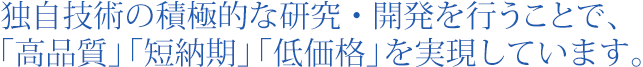 独自技術の積極的な研究・開発を行うことで、「高品質」「短納期」「低価格」を実現しています。